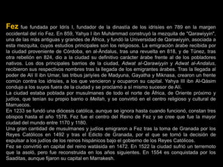 Fez fue fundada por Idrís I, fundador de la dinastía de los idrisíes en 789 en la margen
occidental del río Fez. En 859, Yahya I ibn Muhámmad construyó la mezquita de "Qarawiyyin",
una de las más antiguas y grandes de África, y fundó la Universidad de Qarawiyyin, asociada a
esta mezquita, cuyos estudios principales son los religiosos. La emigración árabe recibida por
la ciudad proveniente de Córdoba, en al-Ándalus, tras una revuelta en 818, y de Túnez, tras
otra rebelión en 824, dio a la ciudad su definitivo carácter árabe frente al de los pobladores
nativos. Los dos principales barrios de la ciudad, Adwat al-Qarawiyyin y Adwat al-Andalus,
recibieron sus respectivos nombres tras la llegada de los emigrantes árabes. Tras la llegada al
poder de Alí II ibn Umar, las tribus jariyíes de Madyuna, Gayatha y Miknasa, crearon un frente
común contra los idrisíes, a los que vencieron y ocuparon su capital. Yahya III ibn Al-Qásim
condujo a los suyos fuera de la ciudad y se proclamó a sí mismo sucesor de Alí.
La ciudad estaba poblada por musulmanes de todo el norte de África, de Oriente próximo y
judíos, que tenían su propio barrio o Mellah, y se convirtió en el centro religioso y cultural de
Marruecos.
En 1233 se fundó una diócesis católica, aunque se ignora hasta cuando funcionó, constan tres
obispos hasta el año 1578. Fez fue el centro del Reino de Fez y se cree que fue la mayor
ciudad del mundo entre 1170 y 1180.
Una gran cantidad de musulmanes y judíos emigraron a Fez tras la toma de Granada por los
Reyes Católicos en 1492 y tras el Edicto de Granada, por el que se tomó la decisión de
expulsar a los judíos de los reinos hispánicos bajo el gobierno de los Reyes Católicos.
Fez se convirtió en capital del reino watásida en 1472. En 1522 la ciudad sufrió un terremoto
que la asoló, pero fue reconstruida en los años siguientes. En 1554 es conquistada por los
Saaditas, aunque fijaron su capital en Marrakesh.
 