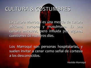 CULTURA & COSTUMBRESCULTURA & COSTUMBRES
La cultura Marroquí es una mezcla de culturaLa cultura Marroquí es una mezcla de cultura
africana, europea y musulmana. Es unaafricana, europea y musulmana. Es una
cultura ancestral, pero influida por algunascultura ancestral, pero influida por algunas
cuestiones de nuestros días.cuestiones de nuestros días.
Los Marroquí son personas hospitalarias, yLos Marroquí son personas hospitalarias, y
suelen invitar a cenar como señal de cortesíasuelen invitar a cenar como señal de cortesía
a los desconocidos.a los desconocidos.
Vestido MarroquíVestido Marroquí
 