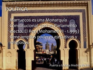 POLÍTICAPOLÍTICA
Marruecos es una MonarquíaMarruecos es una Monarquía
Constitucional con un ParlamentoConstitucional con un Parlamento
electo. El Rey (Mohamed VI - 1.999)electo. El Rey (Mohamed VI - 1.999)
tiene amplios poderes ejecutivos ytiene amplios poderes ejecutivos y
religiosos.religiosos.
Puerta a la Vieja Medina de FezPuerta a la Vieja Medina de Fez
 