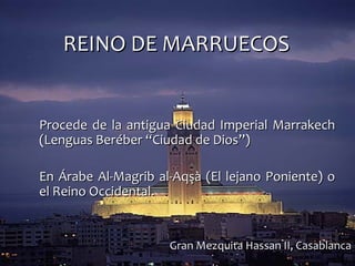 REINO DE MARRUECOSREINO DE MARRUECOS
Procede de la antigua Ciudad Imperial MarrakechProcede de la antigua Ciudad Imperial Marrakech
(Lenguas Beréber “Ciudad de Dios”)(Lenguas Beréber “Ciudad de Dios”)
En Árabe Al-Magrib al-Aqşà (El lejano Poniente) oEn Árabe Al-Magrib al-Aqşà (El lejano Poniente) o
el Reino Occidental.el Reino Occidental.
Gran Mezquita Hassan II, CasablancaGran Mezquita Hassan II, Casablanca
 