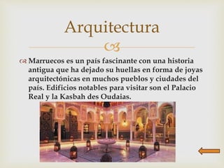 
 Marruecos es un país fascinante con una historia
antigua que ha dejado su huellas en forma de joyas
arquitectónicas en muchos pueblos y ciudades del
país. Edificios notables para visitar son el Palacio
Real y la Kasbah des Oudaias.
Arquitectura
 