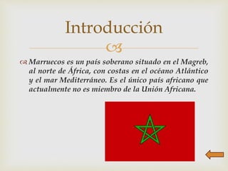 
 Marruecos es un país soberano situado en el Magreb,
al norte de África, con costas en el océano Atlántico
y el mar Mediterráneo. Es el único país africano que
actualmente no es miembro de la Unión Africana.
Introducción
 