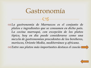 
 La gastronomía de Marruecos es el conjunto de
platos e ingredientes que se consumen en dicho país.
La cocina marroquí, con excepción de los platos
típico, hoy en día puede considerarse como una
mezcla de gastronomías procedentes de los bereberes,
moriscos, Oriente Medio, mediterráneo y africano.
 Entre sus platos más importantes destaca el cuscús
Gastronomía
 
