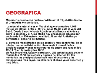 GEOGRAFICA 
Marruecos cuenta con cuatro cordilleras: el Rif, el Atlas Medio, 
el Gran Atlas y el Antiatlas. 
La montaña más alta es el Toubkal, que alcanza los 4.162 
metros de altitud. Entre el Rif y el Atlas Medio está el valle del 
Sebú. Desde Larache hasta Agadir está la llanura atlántica y 
entre la anterior y el Atlas Medio hay una meseta situada por 
encima de los 500 metros de altitud. Al sur del Antiatlas ya 
comienza el desierto del Sáhara. 
El clima es mediterráneo en las costas y más continental en el 
interior, con una distribución claramente invernal de las 
precipitaciones y unas temperaturas de enero que rondan los 
12–13 °C en la costa y los 10 °C 
en Fez, Mequinez, Uxda y Marrakech. Las temperaturas de julio 
rondan los 25 °C en la costa y lugares del interior. En las 
montañas las precipitaciones son más abundantes y las 
temperaturas más bajas. En el Sáhara el clima ya es desértico y 
muy árido. 
 