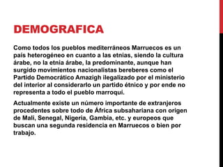 DEMOGRAFICA 
Como todos los pueblos mediterráneos Marruecos es un 
país heterogéneo en cuanto a las etnias, siendo la cultura 
árabe, no la etnia árabe, la predominante, aunque han 
surgido movimientos nacionalistas bereberes como el 
Partido Democrático Amazigh ilegalizado por el ministerio 
del interior al considerarlo un partido étnico y por ende no 
representa a todo el pueblo marroquí. 
Actualmente existe un número importante de extranjeros 
procedentes sobre todo de África subsahariana con origen 
de Mali, Senegal, Nigeria, Gambia, etc. y europeos que 
buscan una segunda residencia en Marruecos o bien por 
trabajo. 
 