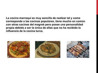 La cocina marroquí es muy sencilla de realizar tal y como 
corresponde a las cocinas populares, tiene mucho en común 
con otras cocinas del magreb pero posee una personalidad 
propia debido a ser la única de ellas que no ha recibido la 
influencia de la cocina turca. 
