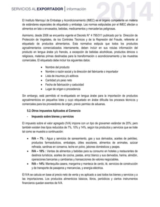 El Instituto Marroquí de Embalaje y Acondicionamiento (IMEC) es el órgano competente en materia
de estándares especiales de etiquetado y embalaje. Las normas estipuladas por el IMEC afectan a
alimentos en lata o envasados, bebidas, medicamentos y mercaderías peligrosas.
Asimismo, desde 2006 se encuentra vigente el Decreto N° 4 795/311 publicado por la Dirección de
Protección de Vegetales, de los Controles Técnicos y de la Represión del Fraude, referente al
etiquetado de productos alimentarios. Esta normativa estipula que todos los productos
agroalimentarios comercializados internamente, deben incluir en sus rotulas información del
producto en lengua árabe y/o francés, a excepción de bebidas alcohólicas, productos étnicos o
religiosos, materias primas destinadas para la transformación o acondicionamiento y las muestras
comerciales. El etiquetado debe incluir los siguientes datos:
 Nombre del producto
 Nombre o razón social y la dirección del fabricante o importador
 Lista de insumos y/o aditivos
 Cantidad y/o peso neto
 Fecha de fabricación y caducidad
 Lugar de origen o procedencia
Sin embargo, está permitido el re-etiquetado en lengua árabe para la importación de productos
agroalimenticios en pequeños lotes y cuyo etiquetado en árabe dificulta los procesos técnicos y
comerciales para los proveedores de origen, previo permiso de aduanas.
5.2.Otros impuestos Aplicados al Comercio
- Impuesto sobre bienes y servicios
El impuesto sobre el valor agregado (IVA) impone con un tipo de gravamen estándar de 20%; pero
también existen tres tipos reducidos de 7%, 10% y 14%, según los productos y servicios que se trate
tal como se muestra a continuación:
 IVA – 7% : Agua y servicios de saneamiento, gas y sus derivados, aceites de petróleo,
productos farmacéuticos, embalajes, útiles escolares, alimentos de animales, azúcar
refinada, sardinas en conserva, leche en polvo, jabones domésticos y peajes.
 IVA – 10% : Ventas de alimentos y bebidas para su consumo en hoteles y restaurantes de
destinos turísticos, aceites de cocina, pastas, arroz blanco y sus derivados, harina, almidón,
operaciones bancarias y cambiarias y transacciones de valores negociables.
 IVA – 14%: Mantequilla casera, margarina y manteca de cerdo, té, servicios de construcción
y de transporte de pasajeros y mercancías, y energía eléctrica.
El IVA se calcula en base al precio neto de venta y es aplicado a casi todos los bienes y servicios y a
las importaciones. Los productos alimenticios básicos, libros, periódicos y ciertos instrumentos
financieros quedan exentos de IVA.
 