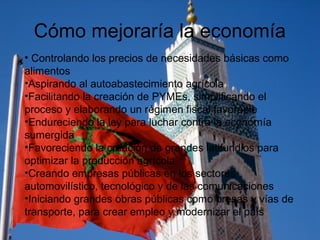 Cómo mejoraría la economía
• Controlando los precios de necesidades básicas como
alimentos
•Aspirando al autoabastecimiento agrícola
•Facilitando la creación de PYMEs, simplificando el
proceso y elaborando un régimen fiscal favorable
•Endureciendo la ley para luchar contra la economía
sumergida
•Favoreciendo la creación de grandes latifundios para
optimizar la producción agrícola
•Creando empresas públicas en los sectores
automovilístico, tecnológico y de las comunicaciones
•Iniciando grandes obras públicas como presas y vías de
transporte, para crear empleo y modernizar el país
 