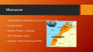 Marruecos
• Al Mamlaka al Malgribiyya (reino de Marruecos).
• Capital: Rabat
• Idioma: Árabe y Amazigh
• 99.4% Religión Árabe
• Moneda: Dirham Marroquí (DH)
 