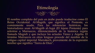 Etimología
El nombre completo del país en árabe puede traducirse como El
Reino Occidental. Al-Magrib, que significa el Poniente, es
comúnmente usado. Para las referencias históricas, los
historiadores usan Al-Magrib al-Aqşà (El lejano Poniente) para
referirse a Marruecos, diferenciándola de la histórica región
llamada Magreb y que incluye los actuales Túnez y Argelia. El
término Marruecos en otras lenguas procede del nombre de la
antigua capital imperial Marrakech, proveniente de la expresión
bereber que significa "Tierra de Dios".
 