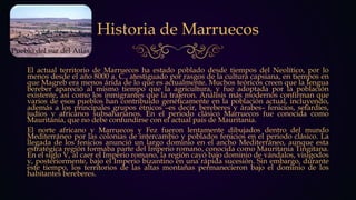 Historia de Marruecos
El actual territorio de Marruecos ha estado poblado desde tiempos del Neolítico, por lo
menos desde el año 8000 a. C., atestiguado por rasgos de la cultura capsiana, en tiempos en
que Magreb era menos árida de lo que es actualmente. Muchos teóricos creen que la lengua
bereber apareció al mismo tiempo que la agricultura, y fue adoptada por la población
existente, así como los inmigrantes que la trajeron. Análisis más modernos confirman que
varios de esos pueblos han contribuido genéticamente en la población actual, incluyendo,
además a los principales grupos étnicos –es decir, bereberes y árabes– fenicios, sefardíes,
judíos y africanos subsaharianos. En el periodo clásico Marruecos fue conocida como
Mauritania, que no debe confundirse con el actual país de Mauritania.
El norte africano y Marruecos y Fez fueron lentamente dibujados dentro del mundo
Mediterráneo por las colonias de intercambio y poblados fenicios en el periodo clásico. La
llegada de los fenicios anunció un largo dominio en el ancho Mediterráneo, aunque esta
estratégica región formaba parte del Imperio romano, conocida como Mauritania Tingitana.
En el siglo V, al caer el Imperio romano, la región cayó bajo dominio de vándalos, visigodos
y, posteriormente, bajo el Imperio bizantino en una rápida sucesión. Sin embargo, durante
este tiempo, los territorios de las altas montañas permanecieron bajo el dominio de los
habitantes bereberes.
Pueblo del sur del Atlas
 