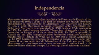 Independencia
Marruecos logró su independencia política de Francia y de España el día
2 de marzo de 1956; y el día 7 de abril del mismo año Francia abandonó
oficialmente su protectorado en Marruecos. Con acuerdos con España
en 1956 y 1958, Marruecos recuperó territorios antes controlados por
dicho país. Marruecos es miembro de la ONU desde el 12 de noviembre
de 1956. La ciudad internacional de Tánger fue reintegrada a través del
Protocolo de Tánger el 29 de octubre de 1956. En 1957 emprendió la
Guerra de Ifni para conquistar otros territorios coloniales españoles
cedidos por el Tratado de Wad-Ras de 1860, por el sultán Mohammed
IV. En 1958 Marruecos recupera de España la provincia de Cabo Juby.
Hassan II se proclamó Rey de Marruecos el día 3 de marzo de 1961.
Marruecos se constituyó como una monarquía constitucional y de
derecho divino al mismo tiempo. La monarquía es el referente nacional.
 