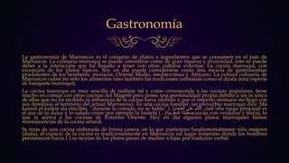 Gastronomía
La gastronomía de Marruecos es el conjunto de platos e ingredientes que se consumen en el país de
Marruecos. La culinaria marroquí se puede considerar como de gran riqueza y diversidad, esto se puede
deber a la interacción que ha llegado a tener con otras culturas externas. La cocina marroquí, con
excepción de los platos típicos, hoy en día puede considerarse como una mezcla de gastronomías
procedentes de los bereberes, moriscos, Oriente Medio, mediterráneo y Africano. La cultura culinaria de
Marruecos cubre no sólo los alimentos sino también las tradiciones culinarias como el dyafa (una especie
de banquete marroquí).
La cocina marroquí es muy sencilla de realizar tal y como corresponde a las cocinas populares, tiene
mucho en común con otras cocinas del Magreb pero posee una personalidad propia debido a ser la única
de ellas que no ha recibido la influencia de la cocina turca (debido a que el imperio otomano no llegó con
sus dominios al territorio del actual Marruecos). Es una cocina familiar: un proverbio marroquí dice: Mâ
kainsh el-kalâm ala etta3âm, “durante la comida, no se habla” ( ‫ما‬‫كاينش‬‫الكلم‬‫على‬‫الطعام‬). Su rasgo principal es
el uso de lo dulce y lo salado como por ejemplo la bastela ( ‫بسطيلة‬‫المغربية‬), cuscus con verduras y tfaya), lo
que la acerca a las cocinas de Extremo Oriente. Hoy en día algunos platos marroquíes tienen
reminiscencias de la cocina sefardí.
Se trata de una cocina elaborada de forma casera, en la que participan fundamentalmente sólo mujeres
(dada), el espacio de la cocina es tradicionalmente en Marruecos un lugar femenino donde los hombres
permanecen fuera.1 Las recetas de los platos pasan de madres a hijas por tradición verbal.
 