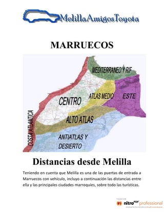 MARRUECOS




     Distancias desde Melilla
Teniendo en cuenta que Melilla es una de las puertas de entrada a
Marruecos con vehículo, incluyo a continuación las distancias entre
ella y las principales ciudades marroquíes, sobre todo las turísticas.
 