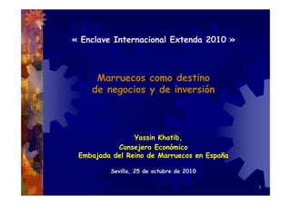 1
« Enclave Internacional Extenda 2010 »
Marruecos como destino
de negocios y de inversión
Yassin Khatib,
Consejero Económico
Embajada del Reino de Marruecos en España
Sevilla, 25 de octubre de 2010
 