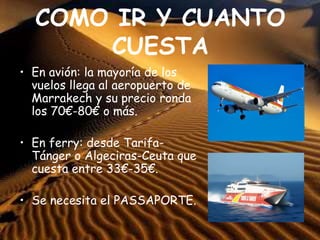 COMO IR Y CUANTO
CUESTA
• En avión: la mayoría de los
vuelos llega al aeropuerto de
Marrakech y su precio ronda
los 70€-80€ o más.
• En ferry: desde Tarifa-
Tánger o Algeciras-Ceuta que
cuesta entre 33€-35€.
• Se necesita el PASSAPORTE.
 