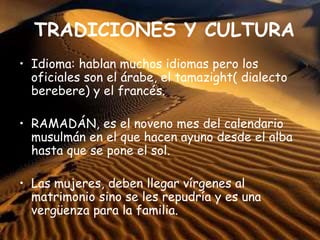 TRADICIONES Y CULTURA
• Idioma: hablan muchos idiomas pero los
oficiales son el árabe, el tamazight( dialecto
berebere) y el francés.
• RAMADÁN, es el noveno mes del calendario
musulmán en el que hacen ayuno desde el alba
hasta que se pone el sol.
• Las mujeres, deben llegar vírgenes al
matrimonio sino se les repudría y es una
vergüenza para la familia.
 