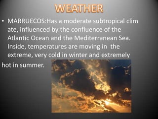 WEATHERMARRUECOS:Has a moderate subtropical climate, influenced by the confluence of the Atlantic Ocean and the Mediterranean Sea. Inside, temperatures are moving in  the  extreme, very cold in winter and extremelyhot in summer.