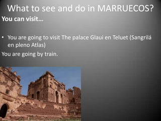 What to see and do in MARRUECOS?You can visit…You are going to visit The palace Glaui en Teluet (Sangrilá en pleno Atlas)You are going by train.