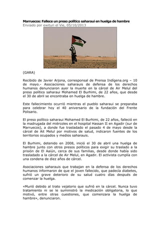Marruecos: Fallece un preso político saharaui en huelga de hambre
Enviado por ewituri el Vie, 05/10/2013
(GARA)
Recibido de Javier Arjona, corresponsal de Prensa Indígena.org – 10
de mayo.- Asociaciones saharauis de defensa de los derechos
humanos denunciaron ayer la muerte en la cárcel de Air Melul del
preso político saharaui Mohamed El Burhimi, de 22 años, que desde
el 30 de abril se encontraba en huelga de hambre.
Este fallecimiento ocurrió mientras el pueblo saharaui se preparaba
para celebrar hoy el 40 aniversario de la fundación del Frente
Polisario.
El preso político saharaui Mohamed El Burhimi, de 22 años, falleció en
la madrugada del miércoles en el hospital Hassan II en Agadir (sur de
Marruecos), a donde fue trasladado el pasado 4 de mayo desde la
cárcel de Ait Melul por motivos de salud, indicaron fuentes de los
territorios ocupados y medios saharauis.
El Burhimi, detenido en 2008, inició el 30 de abril una huelga de
hambre junto con otros presos políticos para exigir su traslado a la
prisión de El Aaiún, cerca de sus familias, desde donde había sido
trasladado a la cárcel de Air Melul, en Agadir. El activista cumplía con
una condena de diez años de cárcel.
Asociaciones saharauis que trabajan en la defensa de los derechos
humanos informaron de que el joven fallecido, que padecía diabetes,
sufrió un grave deterioro de su salud cuatro días después de
comenzar la huelga.
«Murió debido al trato vejatorio que sufrió en la cárcel. Nunca tuvo
tratamiento ni se le suministró la medicación obligatoria, lo que
motivó, entre otras cuestiones, que comenzara la huelga de
hambre», denunciaron.
 