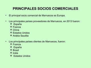 PRINCIPALES SOCIOS COMERCIALES
• El principal socio comercial de Marruecos es Europa.
• Los principales países proveedores de Marruecos, en 2013 fueron:
 España
 Francia
 China
 Estados Unidos
 Arabia Saudita
• Los principales países clientes de Marruecos, fueron:
 Francia
 España
 Brasil
 India
 Estados Unidos
 