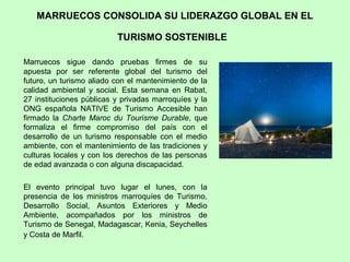 MARRUECOS CONSOLIDA SU LIDERAZGO GLOBAL EN EL
TURISMO SOSTENIBLE
Marruecos sigue dando pruebas firmes de su
apuesta por ser referente global del turismo del
futuro, un turismo aliado con el mantenimiento de la
calidad ambiental y social. Esta semana en Rabat,
27 instituciones públicas y privadas marroquíes y la
ONG española NATIVE de Turismo Accesible han
firmado la Charte Maroc du Tourisme Durable, que
formaliza el firme compromiso del país con el
desarrollo de un turismo responsable con el medio
ambiente, con el mantenimiento de las tradiciones y
culturas locales y con los derechos de las personas
de edad avanzada o con alguna discapacidad.
El evento principal tuvo lugar el lunes, con la
presencia de los ministros marroquíes de Turismo,
Desarrollo Social, Asuntos Exteriores y Medio
Ambiente, acompañados por los ministros de
Turismo de Senegal, Madagascar, Kenia, Seychelles
y Costa de Marfil.
 