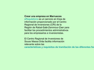 Crear una empresa en Marruecos
eRegulations es un servicio en línea de
información proporcionado por el Centro
Regional de Inversiones (CRI) de la
Región de Rabat-Salé-Zemmour-Zaer para
facilitar los procedimientos administrativos
para los empresarios e inversionistas.
El Centro Regional de Inversiones de
Souss Massa Drâa facilita información
relevante sobre las
caracteristicas y requisitos de tramitación de las diferentes for
 