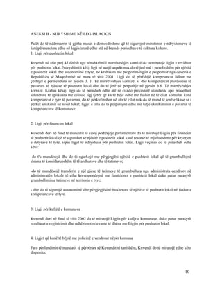 ANEKSI B - NDRYSHIME NË LEGJISLACION

Palët do të ndërmarrin të gjitha masat e domosdoshme që të sigurojnë miratimin e ndryshimeve të
lartëpërmendura edhe në legjislaturë edhe atë në brenda periudhave të caktura kohore.
1. Ligji për pushtetin lokal

Kuvendi në afat prej 45 ditësh nga nënshkrimi i marrëveshjes kornizë do ta miratojë ligjin e reviduar
për pushtetin lokal. Ndryshimi i këtij ligji në asnjë aspekt nuk do të jetë më i pavolitshëm për njësitë
e pushtetit lokal dhe autonominë e tyre, në krahasim me propozim-ligjin e propozuar nga qeveria e
Republikës së Maqedonisë në mars të vitit 2001. Ligji do të përfshijë kompetencat lidhur me
çështjet e përmendura në pjesën 3. 1. Të marrëveshjes kornizë, si dhe kompetencat plotësuese të
pavarura të njësive të pushtetit lokal dhe do të jetë në përputhje në pjesën 6.6. Të marrëveshjes
kornizë. Krahas kësaj, ligji do të parasheh edhe atë se cilado procedurë standarde apo procedurë
shtetërore të aplikuara me cilindo ligj tjetër që ka të bëjë edhe me fushat në të cilat komunat kanë
kompetencat e tyre të pavarura, do të përkufizohen në ato të cilat nuk do të mund të jenë efikase sa i
përket aplikimit në nivel lokal; ligjet e tilla do ta përparojnë edhe më tutje ekzekutimin e pavarur të
kompetencave të komunave.


2. Ligji për financim lokal

Kuvendi deri në fund të mandatit të kësaj përbërjeje parlamentare do të miratojë Ligjin për financim
të pushtetit lokal që të sigurohet se njësitë e pushtetit lokal kanë resurse të mjaftueshme për kryerjen
e detyrave të tyre, sipas ligjit të ndryshuar për pushtetin lokal. Ligji veçmas do të parasheh edhe
këto:

-do t'u mundësojë dhe do t'i ngarkojë me përgjegjësi njësitë e pushtetit lokal që të grumbullojnë
shuma të konsiderueshëm të të ardhurave dhe të tatimeve;

-do të mundësojë transferin e një pjese të tatimeve të grumbullura nga administrata qendrore në
administratën lokale të cilat korrespondojnë me funskionet e pushtetit lokal duke patur parasysh
grumbullimin e tatimeve në territorin e tyre;

- dhe do të sigurojë autonominë dhe përgjegjësinë buxhetore të njësive të pushtetit lokal në fushat e
kompetencave të tyre.


3. Ligji për kufijtë e komunave

Kuvendi deri në fund të vitit 2002 do të miratojë Ligjin për kufijt e komunave, duke patur parasysh
rezultatet e regjistrimit dhe udhëzimet relevante të dhëna me Ligjin për pushtetin lokal.


4. Ligjet që kanë të bëjnë me policinë e vendosur nëpër komuna

Para përfundimit të mandatit të përbërjes së Kuvendit të tanishëm, Kuvendi do të miratojë edhe këto
dispozita;



                                                                                                   10
 
