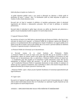 është ndryshuar në pajtim me Aneksin A)

-të gjithë nëpunësit publikë emrin e tyre mund ta shkruajnë me shkrimet e cilësdo gjuhë të
përmendur në nenin 7, alineja 1 dhe 2 të Kushtetutës (ashti siç është ndryshuar në pajtim me
Aneksin A) dhe cilindo dokument zyrtar.

Kuvendi deri në fund të mandatit të përbërjes së tanishëm parlamentare duhet të ndryshojë
legjislaturën për lëshimin e dokumentëve personale. Deri në fund të përbërjes së tanishme
parlamentare,

Kuvendi duhet të ndryshojë të gjitha ligjet relevante me qëllim që dispozitat për përdorimin e
gjuhëve të jenë në përputhje të plotë me pjesën 6 të marrëveshjes kornizë.


9. Ligji për Prokurorin Publik

Kuvendi deri në fund të vitit 2002 duhet ta ndryshojë ligjin për Prokurorin Publik si dhe ligje të tjera
relevante në mënyrë që të sigurojë:- se Prokurori Publik do të ndërmerr veprime për mbrojtje të
parimeve të mosdiskriminimit dhe të përfaqësimit të drejtë të bashkësive në organet publike në të
gjitha nivelet dhe në fushat e tjera të jetës publike dhe se ka resurse e personel adekuat në shërbimin
e tij që do t'i siguronin kryerjen e funksioneve të tij-

-se Prokurori Publik do të foromojë zyre të decentralizuar;

-se      Kuvendi     veçmas     do     ta      votojë     buxhetin    për     Prokurorin      Publik;
-se Prokurori Publik do të dal me raport vjetor para Kuvendit dhe aty ku mendohet se është e
përshtatshme, ndërsa me kërkesë mund të jap raporte edhe para këshillave të komunave ku janë
formuar zyre të decentralizuara; dhe- se autorizimet e Prokurorit Publik shtrihen në mënyrë që:
- t'i mundësohen qasje dhe mundësi që të kontrollojë të gjitha dokumentet zyrtare dhe nga kjo
nënkuptohet se Prokurori Publik dhe personeli i tij nuk do të zbulojnë informatat sekrete;
- që t'i mundësohet Prokurorit Publik të suspendojë ekzekutimin në akte juridike të vendimeve të
sjellura nga ana e gjykatave kompetente, nëse ai përcakton se aktet e tilla mund të krijojnë dëme të
papërmirësueshme për të drejtat e personit të interesuar; dhe

- Prokurorit Publik i jepet e drejta që para Gjykatës Kushtetuese të kontestojë pajtueshmërinë për
ligjet kushtetuese.


10. Ligjet e tjera

Kuvendi do të ligjësojë të gjitha dispozitat ligjore që mund të jenë të domosdoshme për t'i dhënë
efekt të plotë marrëveshjes kornizë dhe do të ndryshojë ose suprimojë të gjitha dispozitat që nuk
janë në pajtim me marrëveshjen kornizë.


ANEKSI C - IMPLEMENTIMI DHE MASAT PËR NDËRTIM TË MIRËBESIMIT




                                                                                                   12
 