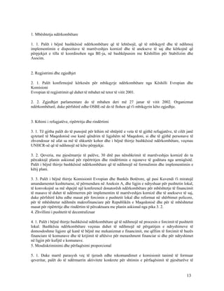 1. Mbështetja ndërkombëtare

1. 1. Palët i bëjnë bashkësisë ndërkombëtare që të lehtësojë, që të mbikqyrë dhe të ndihmoj
implementimin e dispozitave të marrëveshjes kornizë dhe të anekseve të saj dhe kërkojnë që
përpjekjet e tilla të koordinohen nga BE-ja, në bashkëpunim me Këshillim për Stabilizim dhe
Asocim.


2. Regjistrimi dhe zgjedhjet

2. 1. Palët konfirmojnë kërkesën për mbikqyrje ndërkombëtare nga Këshilli Evropian dhe
Komisioni
Evropian të regjistrimit që duhet të mbahet në tetor të vitit 2001.

2. 2. Zgjedhjet parlamentare do të mbahen deri më 27 janar të vitit 2002. Organizmat
ndërkombëtarë, duke përfshirë edhe OSBE-në do të ftohen që t'i mbikqyrin këto zgjedhje.


3. Kthimi i refugjatëve, ripërtritja dhe rindërtimi

3. 1. Të gjitha palët do të punojnë për kthim në shtëpitë e veta të të gjithë refugjatëve, të cilët janë
qytetarë të Maqedonisë ose kanë qëndrim të ligjshëm në Maqedoni, si dhe të gjithë personave të
zhvendosur në afat sa më të shkurtër kohor dhe i bëjnë thirrje bashkësisë ndërkombëtare, veçmas
UNHCR-së që të ndihmojë në këto përpjekje.

3. 2. Qeveria, me pjesëmarrje të palëve, 30 ditë pas nënshkrimit të marrëveshjes kornizë do ta
përcaktojë planin askional për ripërtritjen dhe rindërtimin e rajoneve të goditura nga armiqësitë.
Palët i bëjnë thirrje bashkësisë ndërkombëtare që të ndihmojë në formulimin dhe implementimin e
këtij plani.

3. 3. Palët i bëjnë thirrje Komisionit Evropian dhe Bankës Botërore, që pasi Kuvendi t'i miratojë
amandamentet kushtetuese, të përmendura në Aneksin A, dhe ligjin e ndryshuar për pushtetin lokal,
të konvokojnë sa më shpejtë një konferencë donatorësh ndërkombëtare për mbështetje të financimit
të masave të duhet të ndërmerren për implementim të marrëveshjes kornizë dhe të anekseve të saj,
duke përfshirë këtu edhe masat për forcimin e pushtetit lokal dhe reformat në shërbimet policore,
për të mbështetur ndihmën makrofinanciare për Republikën e Maqedonisë dhe për të mbështetur
masat për ripërtritje dhe rindërtim të përcaktuara me planin askional nga pika 3. 2.
4. Zhvillimi i pushtetit të decentralizuar

4. 1. Palët i bëjnë thirrje bashkësisë ndërkombëtare që të ndihmojë në procesin e forcimit të pushtetit
lokal. Bashkësia ndërkombëtare veçmas duhet të ndihmojë në përgatitjen e ndryshimeve të
domosdoshme ligjore që kanë të bëjnë me mekanizmat e financimit, me qëllim të forcimit të bazës
financiare të komunave dhe të krijimit të aftësive për menaxhment financiar si dhe për ndryshimet
në ligjin për kufijtë e komunave.
5. Mosdiskriminimi dhe përfaqësimi proporcional

5. 1. Duke marrë parasysh veç të tjerash edhe rekomandimet e komisionit tanimë të formuar
qeveritar, palët do të ndërmarrin aktivitete konkrete për shtimin e përfaqësimit të pjesëtarëve të


                                                                                                   13
 