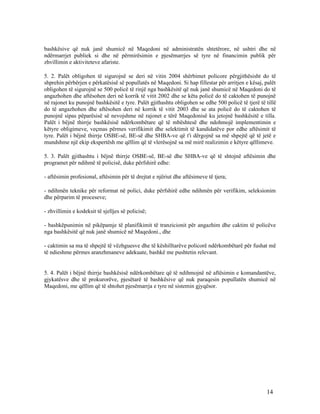 bashkësive që nuk janë shumicë në Maqedoni në administratën shtetërore, në ushtri dhe në
ndërmarrjet publiek si dhe në përmirësimin e pjesëmarrjes së tyre në financimin publik për
zhvillimin e aktiviteteve afariste.

5. 2. Palët obligohen të sigurojnë se deri në vitin 2004 shërbimet policore përgjithësisht do të
shprehin përbërjen e përkatësisë së popullatës në Maqedoni. Si hap fillestar për arritjen e kësaj, palët
obligohen të sigurojnë se 500 policë të rinjë nga bashkësitë që nuk janë shumicë në Maqedoni do të
angazhohen dhe aftësohen deri në korrik të vitit 2002 dhe se këta policë do të caktohen të punojnë
në rajonet ku punojnë bashkësitë e tyre. Palët gjithashtu obligohen se edhe 500 policë të tjerë të tillë
do të angazhohen dhe aftësohen deri në korrik të vitit 2003 dhe se ata policë do të caktohen të
punojnë sipas pëparësisë së nevojshme në rajonet e tërë Maqedonisë ku jetojnë bashkësitë e tilla.
Palët i bëjnë thirrje bashkësisë ndërkombëtare që të mbështesë dhe ndohmojë implementimin e
këtyre obligimeve, veçmas përmes verifikimit dhe selektimit të kandidatëve por edhe aftësimit të
tyre. Palët i bëjnë thirrje OSBE-së, BE-së dhe SHBA-ve që t'i dërgojnë sa më shpejtë që të jetë e
mundshme një ekip ekspertësh me qëllim që të vlerësojnë sa më mirë realizimin e këtyre qëllimeve.

5. 3. Palët gjithashtu i bëjnë thirrje OSBE-së, BE-së dhe SHBA-ve që të shtojnë aftësimin dhe
programet për ndihmë të policisë, duke përfshirë edhe:

- aftësimin profesional, aftësimin për të drejtat e njëriut dhe aftësimeve të tjera;

- ndihmën teknike për reformat në polici, duke përfshirë edhe ndihmën për verifikim, seleksionim
dhe përparim të proceseve;

- zhvillimin e kodeksit të sjelljes së policisë;

- bashkëpunimin në pikëpamje të planifikimit të tranzicionit për angazhim dhe caktim të policëve
nga bashkësitë që nuk janë shumicë në Maqedoni., dhe

- caktimin sa ma të shpejtë të vëzhguesve dhe të këshilltarëve policorë ndërkombëtarë për fushat më
të ndieshme përmes aranzhmaneve adekuate, bashkë me pushtetin relevant.


5. 4. Palët i bëjnë thirrje bashkësisë ndërkombëtare që të ndihmojnë në aftësimin e komandantëve,
gjykatësve dhe të prokurorëve, pjesëtarë të bashkësive që nuk paraqesin popullatën shumicë në
Maqedoni, me qëllim që të shtohet pjesëmarrja e tyre në sistemin gjyqësor.




                                                                                                   14
 