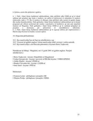 6. Kultura, arsimi dhe përdorimi i gjuhëve

6. 1. Palët i bëjnë thirrje bashkësisë ndërkombëtare, duke përfshirë edhe OSBE-në që të shtojë
ndihmat për projektet nga fusha e mediave, me qëllim të përforcimit të mëtejshëm të mediave
elektronike, radio e TV dhe të mediave të shkruara, duke përfshirë edhe mediat në gjuhën shqipe
dhe mediat shumëkombëshe. Palët gjithashtu i bëjnë thirrje bashkësisë ndërkombëtare që të shtojnë
programet për aftësim profesinal për mediat e pjesëtarëve të bashkësive që nuk janë popullatë
shumicë në Maqedoni. Palët gjithashtu i bëjnë thirrje OSBE-së që të vazhdojë përpjekjet në
projektet      e     destinuara      për    përmirësim      të     marrëdhënieve     ndëretnike.
6. 2. Palët i bëjnë thirrje bashkësisë ndërkombëtare që të sigurojë ndihma për implementimin e
Marrëveshjes Kornizë në fushën e arsimit sipëror.

10. Dispozitat përfundimtare

10.1. Kjo marrëveshje hyn në fuqi me nënshkrimin e saj.
10.2. Verzioni në gjuhën angleze i kësaj marrëveshje është verzioni i vetëm autentik.
10.3. Kjo marrëveshje u zhvillua nën patronatin e kryetarit Boris Trajkovski.


Nënshkruar në Shkup - Maqedoni, më 13 gusht 2001 në gjuhën angleze. Pasojnë
nënshkrimet e:

• Boris Trajkovski - kryetar i Republikës së Maqedonisë
• Lubço Georgievski - kryetar i qeverisë së RM dhe kryetar i VMRO-DPMNE
• Arbën Xhaferi - kryetar i PDSH-së
• Branko Cërvenkovski - kryetar i LSDM-së
• Imer Imeri - kryetar i PPD-së


Dëshmitarë:

• Fransoa Leotar - përfaqësues i posaçëm i BE
• Xhejms Perdju - përfaqësues i posaçëm i SHBA




                                                                                             15
 