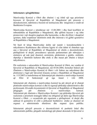 Informatat e përgjithëshme

Marrëveshja Kornizë e Ohrit dhe zbatimi i saj është një nga prioritetet
kryesore të Qeverisë së Republikës së Maqedonisë për procesin e
demokratizimit, ndërtimin e besimit në institucione dhe integrimin e vendit në
Bashkimin Evropian.

Marrëveshja Kornizë e nënshkruar më 13.08.2001 i dha fund konfliktit të
mbrendshëm në Republikën e Maqedonisë, dhe qëllimi kryesor i saj ishte
promovimi i një shoqërie paqësore dhe harmonike, si dhe zhvillimi i shoqërisë
qytetare, duke respektuar identitetin etnik dhe interesat e të gjithë qytetarëve
në Republikën e Maqedonisë.

Në bazë të kësaj Marrëveshje dolën një numër i konsiderueshëm i
ndryshimeve Kushtetuese dhe reforma ligjore të cilat duhet të zbatohen nga
ana e Qeverisë së Republikës së Maqedonisë në sferën e decentralizimit,
përfaqësimit të drejtë, procedurave speciale parlamentare për mbrojtjen e
etniteteve që nuk janë shumicë, arsimimin, përdorimin e gjuhës, simbolet,
shprehja e identitetit kultoror dhe etnik si dhe masat për zbatim e këtyre
ndryshimeve.

Për realizimin e suksesshëm të Marrëveshjes Kornizë të Ohrit, me vendim të
Qeverisë së Republikës së Maqedonisë, më 05.04.2004, formohet Sektori për
Zbatimin e Marrëveshjes Kornizë të Ohrit i cili Sektor me ndryshimet dhe
plotësimet e ligjit për Qeverinë (Gazeta zyrtare e Republikës së Maqedonisë
nr. 115/2007) u transformua në Sekretarijat për zbatimin e mrrëveshjes kornizë
që     filloi  të     funksionojë   që     nga     Janari   i   vitit   2008.

Sekretariati për zbatimin e marrëveshjes kornizë ka për detyrë që të zbatojë
plotësisht marrëveshjen kornizë si dhe të sigurojë përkrahje administrative dhe
profesionale Zëvendës kryeministrit të Qeverisë së Republikës së Maqedonisë
përgjegjës        për         zbatimin        e      marrëveshjes       kornizë.
Sekretariati për zbatimin e Marrëveshjes Kornizë i jep përkrahje Qeverisë për
realizimin e prioritetit strategjik lidhur me obligimet që dalin nga Marrëveshja
Kornizë e Ohrit , e vecanërisht për sigurimin e përfaqësimit të drejtë dhe
adekuat të qytetarëve të cilët u përkasinë bashkësive etnike jo shumicë në
organet e administratës shtetërore dhe organet tjera publike.

Sekretariati përcjell procesin e decentralizimit të pushtetit lokal dhe
administratës publike, përgadit metodologji për planet aksionale të Qeverisë si


                                                                            16
 