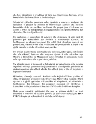 dhe bën përgaditjen e projekteve që dalin nga Marrëveshja Kornizë, kryen
koordinimin dhe kontrollimin e zbatimit të tyre.

Sekretariati gjithashtu promovon edhe sigurimin e resurseve njerëzore për
realizimin e procesit të zbatimit të Marrëveshjes Kornizë dhe zhvillon
komunikim aktiv me publikun, mediumet dhe grupet tjera të caktuara me
qëllim të rritjes së transparencës, ndërgjegjshmërisë dhe pranueshmërisë për
zbatimin e Marrëveshjes Kornizë.

Për realizimin e suksesshëm të detyrave dhe obligimeve të cilat janë të
pararpara për Sekretariatin për zbatimin e Marrëveshjes Kornizë, në
bashkëpunim me ekspertë nga vendi dhe jashtë është përgaditur strategji me
parashikime, dinamikë dhe afate të caktuara për përfaqësimin e drejtë të të
gjithë bashkësive etnike në instituicionet publike.

Për arritjen e gjithë kësaj, ekzistojnë plane aksionale, (afatë gjatë, afat mesëm
dhe afat shkurtër) konkrete dhe programe vjetore të cilat miratohen nga
Qeveria e Republikës së Maqedonisë kurse përkrahje të gjithanshme kemi
edhe nga institucionet dhe organizatat e jashtëme.

Me kënaqësi mund të theksojmë se Sekretariati ka bashkëpunim solid me disa
organizata të huaja qeveritare dhe joqeveritare të cilat shprehin gadishmëri të
përkrahin projekte për ndihmë teknike dhe ndihmë tjetër si dhe për trajnimin e
nëpunësve shtetëror.

Gjithashtu, vëmendje e veçantë i kushtohet edhe krijimit të klimes pozitive në
shtet, për pranimin e benefiteve dhe fryteve nga Marrëveshja Kornizë e Ohrit
nga ana e të gjithë qytetarëve të Republikës së Maqedonisë, për afirmimin e
bashkejetesës dhe tolerancës dhe përpjekjet parezervë për përfshirjen e
Republikës së Maqedonisë në Aliancën e NATO-s dhe Bashkimin Evropian.

Duke pasur mundësi, gadishmëri dhe para se gjithash dëshirë, ne jemi
bindshëm të vendosur të shkojmë përpara, që është edhe motoja jonë HAP
PËRPARA për një ardhmëri më të mirë dhe më të sigurtë.




                                                                             17
 