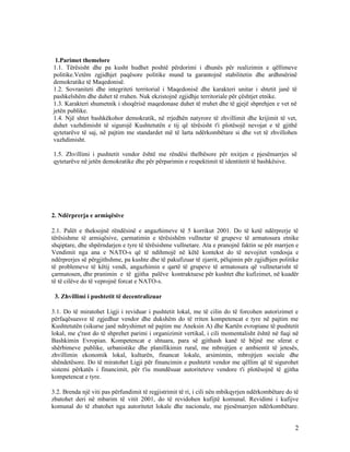 1.Parimet themelore
1.1. Tërësisht dhe pa kusht hudhet poshtë përdorimi i dhunës për realizimin e qëllimeve
politike.Vetëm zgjidhjet paqësore politike mund ta garantojnë stabilitetin dhe ardhmërinë
demokratike të Maqedonisë.
1.2. Sovraniteti dhe integriteti territorial i Maqedonisë dhe karakteri unitar i shtetit janë të
pashkelshëm dhe duhet të rruhen. Nuk ekzistojnë zgjidhje territoriale për çështjet etnike.
1.3. Karakteri shumetnik i shoqërisë maqedonase duhet të rruhet dhe të gjejë shprehjen e vet në
jetën publike.
1.4. Një shtet bashkëkohor demokratik, në rrjedhën natyrore të zhvillimit dhe krijimit të vet,
duhet vazhdimisht të sigurojë Kushtetutën e tij që tërësisht t'i plotësojë nevojat e të gjithë
qytetarëve të saj, në pajtim me standardet më të larta ndërkombëtare si dhe vet të zhvillohen
vazhdimisht.

1.5. Zhvillimi i pushtetit vendor është me rëndësi thelbësore për nxitjen e pjesëmarrjes së
qytetarëve në jetën demokratike dhe për përparimin e respektimit të identitetit të bashkësive.




2. Ndërprerja e armiqësive

2.1. Palët e theksojnë rëndësinë e angazhimeve të 5 korrikut 2001. Do të ketë ndërprerje të
tërësishme të armiqësive, çarmatimin e tërësishëm vullnetar të grupeve të armatosura etnike
shqiptare, dhe shpërndarjen e tyre të tërësishme vullnetare. Ata e pranojnë faktin se për marrjen e
Vendimit nga ana e NATO-s që të ndihmojë në këtë kontekst do të nevojitet vendosja e
ndërprerjes së përgjithshme, pa kushte dhe të pakufizuar të zjarrit, pëlqimin për zgjidhjen politike
të problemeve të këtij vendi, angazhimin e qartë të grupeve të armatosura që vullnetarisht të
çarmatosen, dhe pranimin e të gjitha palëve kontraktuese për kushtet dhe kufizimet, në kuadër
të të cilëve do të veprojnë forcat e NATO-s.

 3. Zhvillimi i pushtetit të decentralizuar

3.1. Do të miratohet Ligji i reviduar i pushtetit lokal, me të cilin do të forcohen autorizimet e
përfaqësuesve të zgjedhur vendor dhe dukshëm do të rriten kompetencat e tyre në pajtim me
Kushtetutën (sikurse janë ndryshimet në pajtim me Aneksin A) dhe Kartën evropiane të pushtetit
lokal, me ç'rast do të shprehet parimi i organizimit vertikal, i cili momentalisht është në fuqi në
Bashkimin Evropian. Kompetencat e shtuara, para së gjithash kanë të bëjnë me sferat e
shërbimeve publike, urbanistike dhe planifikimin rural, me mbrojtjen e ambientit të jetesës,
zhvillimin ekonomik lokal, kulturën, financat lokale, arsimimin, mbrojtjen sociale dhe
shëndetësore. Do të miratohet Ligji për financimin e pushtetit vendor me qëllim që të sigurohet
sistemi përkatës i financimit, për t'iu mundësuar autoriteteve vendore t'i plotësojnë të gjitha
kompetencat e tyre.

3.2. Brenda një viti pas përfundimit të regjistrimit të ri, i cili nën mbikqyrjen ndërkombëtare do të
zbatohet deri në mbarim të vitit 2001, do të revidohen kufijtë komunal. Revidimi i kufijve
komunal do të zbatohet nga autoritetet lokale dhe nacionale, me pjesëmarrjen ndërkombëtare.


                                                                                                   2
 