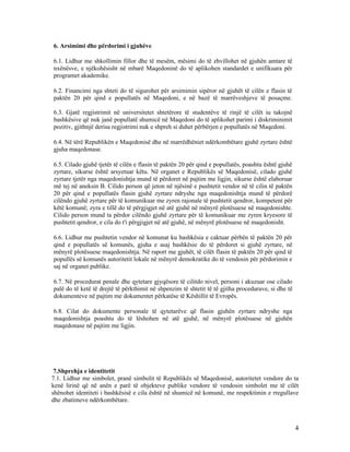 6. Arsimimi dhe përdorimi i gjuhëve

6.1. Lidhur me shkollimin fillor dhe të mesëm, mësimi do të zhvillohet në gjuhën amtare të
nxënësve, e njëkohësisht në mbarë Maqedoninë do të aplikohen standardet e unifikuara për
programet akademike.

6.2. Financimi nga shteti do të sigurohet për arsimimin sipëror në gjuhët të cilën e flasin të
paktën 20 për qind e popullatës në Maqedoni, e në bazë të marrëveshjeve të posaçme.

6.3. Gjatë regjistrimit në universitetet shtetërore të studentëve të rinjë të cilët iu takojnë
bashkësive që nuk janë popullatë shumicë në Maqedoni do të aplikohet parimi i diskriminimit
pozitiv, gjithnjë derisa regjistrimi nuk e shpreh si duhet përbërjen e popullatës në Maqedoni.

6.4. Në tërë Republikën e Maqedonisë dhe në marrëdhëniet ndërkombëtare gjuhë zyrtare është
gjuha maqedonase.

6.5. Cilado gjuhë tjetër të cilën e flasin të paktën 20 për qind e popullatës, poashtu është gjuhë
zyrtare, sikurse është arsyetuar këtu. Në organet e Republikës së Maqedonisë, cilado gjuhë
zyrtare tjetër nga maqedonishtja mund të përdoret në pajtim me ligjin, sikurse është elaboruar
më tej në aneksin B. Cilido person që jeton në njësinë e pushtetit vendor në të cilin të paktën
20 për qind e popullatës flasin gjuhë zyrtare ndryshe nga maqedonishtja mund të përdorë
cilëndo gjuhë zyrtare për të komunikuar me zyren rajonale të pushtetit qendror, kompetent për
këtë komunë; zyra e tillë do të përgjigjet në atë gjuhë në mënyrë plotësuese në maqedonishte.
Cilido person mund ta përdor cilëndo gjuhë zyrtare për të komunikuar me zyren kryesore të
pushtetit qendror, e cila do t'i përgjigjet në atë gjuhë, në mënyrë plotësuese në maqedonisht.

6.6. Lidhur me pushtetin vendor në komunat ku bashkësia e caktuar përbën të paktën 20 për
qind e popullatës së komunës, gjuha e asaj bashkësie do të përdoret si gjuhë zyrtare, në
mënyrë plotësuese maqedonishtja. Në raport me gjuhët, të cilët flasin të paktën 20 për qind të
popullës së komunës autoritetit lokale në mënyrë demokratike do të vendosin për përdorimin e
saj në organet publike.

6.7. Në procedurat penale dhe qytetare gjyqësore të cilitdo nivel, personi i akuzuar ose cilado
palë do të ketë të drejtë të përkthimit në shpenzim të shtetit të të gjitha procedurave, si dhe të
dokumenteve në pajtim me dokumentet përkatëse të Këshillit të Evropës.

6.8. Cilat do dokumente personale të qytetarëve që flasin gjuhën zyrtare ndryshe nga
maqedonishtja poashtu do të lëshohen në atë gjuhë, në mënyrë plotësuese në gjuhën
maqedonase në pajtim me ligjin.




 7.Shprehja e identitetit
7.1. Lidhur me simbolet, pranë simbolit të Republikës së Maqedonisë, autoritetet vendore do ta
kenë lirinë që në anën e parë të objekteve publike vendore të vendosin simbolet me të cilët
shënohet identiteti i bashkësisë e cila është në shumicë në komunë, me respektimin e rregullave
dhe zbatimeve ndërkombëtare.



                                                                                                     4
 