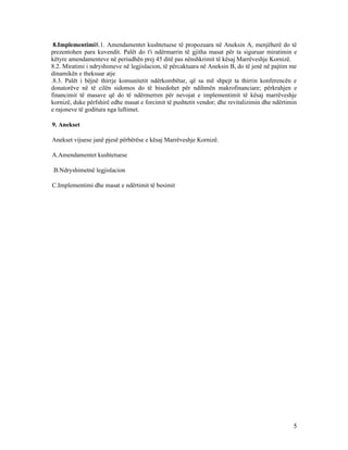 8.Implementimi8.1. Amendamentet kushtetuese të propozuara në Aneksin A, menjëherë do të
prezentohen para kuvendit. Palët do t'i ndërmarrin të gjitha masat për ta siguruar miratimin e
këtyre amendamenteve në periudhën prej 45 ditë pas nënshkrimit të kësaj Marrëveshje Kornizë.
8.2. Miratimi i ndryshimeve në legjislacion, të përcaktuara në Aneksin B, do të jenë në pajtim me
dinamikën e theksuar atje
.8.3. Palët i bëjnë thirrje komunitetit ndërkombëtar, që sa më shpejt ta thirrin konferencën e
donatorëve në të cilën sidomos do të bisedohet për ndihmën makrofinanciare; përkrahjen e
financimit të masave që do të ndërmerren për nevojat e implementimit të kësaj marrëveshje
kornizë, duke përfshirë edhe masat e forcimit të pushtetit vendor; dhe revitalizimin dhe ndërtimin
e rajoneve të goditura nga luftimet.

9. Anekset

Anekset vijuese janë pjesë përbërëse e kësaj Marrëveshje Kornizë.

A.Amendamentet kushtetuese

B.Ndryshimetnë legjislacion

C.Implementimi dhe masat e ndërtimit të besimit




                                                                                                5
 