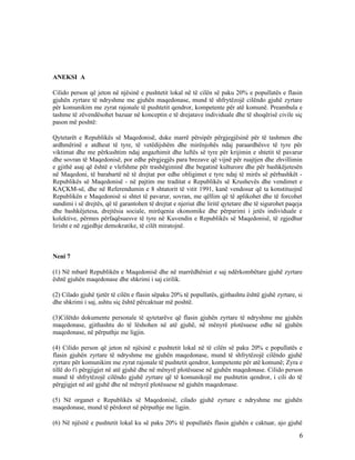 ANEKSI A

Cilido person që jeton në njësinë e pushtetit lokal në të cilën së paku 20% e popullatës e flasin
gjuhën zyrtare të ndryshme me gjuhën maqedonase, mund të shfrytëzojë cilëndo gjuhë zyrtare
për komunikim me zyrat rajonale të pushtetit qendror, kompetente për atë komunë. Preambula e
tashme të zëvendësohet bazuar në konceptin e të drejatave individuale dhe të shoqërisë civile siç
pason më poshtë:

Qytetarët e Republikës së Maqedonisë, duke marrë përsipër përgjegjësinë për të tashmen dhe
ardhmërinë e atdheut të tyre, të vetëdijshëm dhe mirënjohës ndaj paraardhësve të tyre për
viktimat dhe me përkushtim ndaj angazhimit dhe luftës së tyre për krijimin e shtetit të pavarur
dhe sovran të Maqedonisë, por edhe përgjegjës para brezave që vijnë për ruajtjen dhe zhvillimin
e gjithë asaj që është e vlefshme për trashëgiminë dhe begatinë kulturore dhe për bashkëjetesën
në Maqedoni, të barabartë në të drejtat por edhe obligimet e tyre ndaj të mirës së përbashkët -
Republikës së Maqedonisë - në pajtim me traditat e Republikës së Krushevës dhe vendimet e
KAÇKM-së, dhe në Referendumin e 8 shtatorit të vitit 1991, kanë vendosur që ta konstituojnë
Republikën e Maqedonisë si shtet të pavarur, sovran, me qëllim që të aplikohet dhe të forcohet
sundimi i së drejtës, që të garantohen të drejtat e njeriut dhe liritë qytetare dhe të sigurohet paqeja
dhe bashkëjetesa, drejtësia sociale, mirëqenia ekonomike dhe përparimi i jetës individuale e
kolektive, përmes përfaqësuesve të tyre në Kuvendin e Republikës së Maqedonisë, të zgjedhur
lirisht e në zgjedhje demokratike, të cilët miratojnë.



Neni 7

(1) Në mbarë Republikën e Maqedonisë dhe në marrëdhëniet e saj ndërkombëtare gjuhë zyrtare
është gjuhën maqedonase dhe shkrimi i saj cirilik.

(2) Cilado gjuhë tjetër të cilën e flasin sëpaku 20% të popullatës, gjithashtu është gjuhë zyrtare, si
dhe shkrimi i saj, ashtu siç është përcaktuar më poshtë.

(3)Cilëtdo dokumente personale të qytetarëve që flasin gjuhën zyrtare të ndryshme me gjuhën
maqedonase, gjithashtu do të lëshohen në atë gjuhë, në mënyrë plotësuese edhe në gjuhën
maqedonase, në përputhje me ligjin.

(4) Cilido person që jeton në njësinë e pushtetit lokal në të cilën së paku 20% e popullatës e
flasin gjuhën zyrtare të ndryshme me gjuhën maqedonase, mund të shfrytëzojë cilëndo gjuhë
zyrtare për komunikim me zyrat rajonale të pushtetit qendror, kompetente për atë komunë; Zyra e
tillë do t'i përgjigjet në atë gjuhë dhe në mënyrë plotësuese në gjuhën maqedonase. Cilido person
mund të shfrytëzojë cilëndo gjuhë zyrtare që të komunikojë me pushtetin qendror, i cili do të
përgjigjet në atë gjuhë dhe në mënyrë plotësuese në gjuhën maqedonase.

(5) Në organet e Republikës së Maqedonisë, cilado gjuhë zyrtare e ndryshme me gjuhën
maqedonase, mund të përdoret në përputhje me ligjin.

(6) Në njësitë e pushtetit lokal ku së paku 20% të popullatës flasin gjuhën e caktuar, ajo gjuhë

                                                                                                     6
 