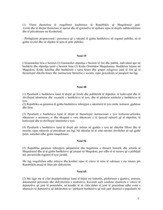 (1) Vlerat themelore të rregullimit kushtetues të Republikës së Maqedonisë janë:
-Liritë dhe të drejtat themelore të njeriut dhe të qytetarëve të njohura sipas të drejtës ndërkombëtare
dhe të përcaktuara me Kushtetutë;

- Përfaqësimi proporcional i personave që u takojnë të gjitha bashkësive në organet publike, në të
gjitha nivelet dhe në objekte të tjera të jetës publike;



                                               Neni 19

(1)Garantohet liria e besimit.(2) Garantohet shprehja e besimit të lirë dhe publik, individual apo në
bashkësi dhe shprehja tjetër e besimit fetar.(3) Kisha Ortodokse Maqedonase, Bashkësia Islame në
Maqedoni, Kisha katolike dhe bashkësitë e tjera fetare dhe grupet religjioze janë të lira që të
themelojnë shkolla fetare dhe institucione bëmirëse e sociale, sipas procedurës së paraparë me ligj.



                                               Neni 48

(1) Pjesëtarët e bashkësive kanë të drejtë që lirisht dhe publikisht të shprehin, të kultivojnë dhe të
zhvillojnë identitetin dhe veçantitë e bashkësive të tyre, dhe të përdorin simbolet e bashkësive të
tyre.
(2) Republika ua garanton të gjitha bashkësive mbrojtjen e identitetit të tyre etnik, kulturor, gjuhësor
dhe fetar.

(3) Pjesëtarët e bashkësive kanë të drejtë të themelojnë institucionet e tyre kulturore-artistike,
shkencore e arsimore, si dhe shoqatat e veta shkencore e të tjera,në mënyrë që të shprehin, të
kultivojnë dhe të zhvillojnë identitetin e tyre.

(4) Pjesëtarët e bashkësive kanë të drejtë për mësim në gjuhën e tyre në shkollat fillore dhe të
mesme, sipas mënyrës së përcaktuar me ligj. Në shkollat në të cilat mësimi zhvillohet në një gjuhë
tjetër, mësohet edhe gjuha maqedonase.

                                               Neni 56

(2) Republika garanton mbrojtjen, përparimin dhe begatimin e thesarit historik dhe artistik të
Maqedonisë dhe të të gjitha bashkësive që jetojnë në Maqedoni, por edhe të të mirave që e përbëjnë
atë, pavarësisht regjimit të tyre juridik.

Me ligj rregullohen edhe mënyra dhe kushtet sipas të cilave të mira të caktuara e me interes për
Republikën,mund të lihen për shfrytëzim.

                                               Neni 69

(2) Me ligje me të cilat drejtëpërsëdrejti kanë të bëjnë me kulturën, përdorimin e gjuhëve, arsimin,
dokumentet personale dhe shfrytëzimin e simboleve, Kuvendi sjell vendime shumicën e votave të
deputetëve që janë të pranishëm, në kuadër të së cilës duhet të jenë të pranishme edhe votat e
shumicës së deputetëve që deklarohen se i përkasin bashkësive që nuk janë shumicë e popullatës në


                                                                                                     7
 