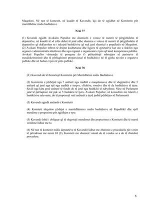 Maqedoni. Në rast të kontestit, në kuadër të Kuvendit, kjo do të zgjidhet në Komitetin për
marrëdhënie midis bashkësive.

                                              Neni 77

(1) Kuvendi zgjedh Avokatin Popullor me shumicën e votave të numrit të përgjithshëm të
deputetëve, në kuadër të së cilës duhet të jenë edhe shumica e votave të numrit të përgjithshëm të
deputetëve që deklarohen se i takojnë bashkësive që nuk janë shumicë e popullatës në Maqedoni.
(2) Avokati Popullor mbron të drejtat kushtetuese dhe ligjore të qytetarëve kur ato u shkilen nga
organet e administratës shtetërore dhe nga organet e organizatat e tjera që kanë kompetenca publike.
Avokati Popullor vëmendje të posaçme do t'i përkushtojë mbrojtjes së parimeve të
mosdiskriminimit dhe të përfaqësimit proporcional të bashkësive në të gjitha nivelet e organeve
publike dhe në fushat e tjera të jetës publike.

                                              Neni 78

    (1) Kuvendi do të themelojë Komitetin për Marrëdhënie midis Bashkësive.

    (2) Komitetin e përbëjnë nga 7 anëtarë nga rradhët e maqedonasve dhe të shqiptarëve dhe 5
    anëtarë që janë nga një nga rradhët e turqve, vllehëve, romëve dhe të dy bashkësive të tjera.
    Secili nga këta pesë anëtarë të fundit do të jenë nga bashkësi të ndryshme; Nëse në Parlament
    janë të përfaqësur më pak se 5 bashkësi të tjera, Avokati Popullor, në konsultim me liderët e
    bashkësive relevante, do të propozojë vetë anëtarët e tjerë jashtë përbërjes së Parlamentit

    (3) Kuvendi zgjedh anëtarët e Komitetit

    (4) Komiteti shqyrton çështjet e marrëdhënieve midis bashkësive në Republikë dhe sjell
    mendime e propozime për zgjidhjen e tyre.

    (5) Kuvendi është i obliguar që të shqyrtojë mendimet dhe propozimet e Komitetit dhe të marrë
    vendime lidhur me to.

    (6) Në rast të kontestit midis deputetëve të Kuvendit lidhur me zbatimin e procedurës për votim
    të përcaktuar me nenin 69 (2), Komiteti me shumicë votash do të vendos se a do të zbatohet
    procedura.




                                                                                                 8
 