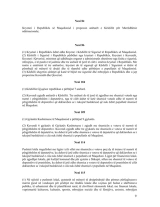 Neni 84

Kryetari i Republikës së Maqedonisë i propozon anëtarët e Këshillit për Marrëdhënie
ndërnacionale;



                                               Neni 86

(1) Kryetari i Republikës është edhe Kryetar i Këshillit të Sigurisë të Republikës së Maqedonisë.
(2) Këshilli i Sigurisë i Republikës përbëhet nga kryetari i Republikës, Kryetari i Kuvendit,
Kryetari i Qeverisë, ministrat që udhëheqin organet e administratës shtetërore nga fusha e sigurisë,
mbrojtjes, e të punëve të jashtme dhe tre anëtarë të tjerë të cilët i emëron kryetari i Republikës. Me
rastin e emërimit të tre anëtarëve, kryetari do të sigurojë që Këshilli i Sigurimit si tërësi të
përmbajë në mënyrë të drejtë dhe të shprehë edhe përbërjen e popullatës së Maqedonisë.
(3) Këshilli shqyrton çështjet që kanë të bëjnë me sigurinë dhe mbrojtjen e Republikës dhe u jep
propozime Kuvendit dhe Qeverisë.

                                              Neni 104

(1) Këshillin Gjyqësor republikan e përbëjnë 7 anëtarë.

(2) Kuvendi zgjedh anëtarët e Këshillit. Tre anëtarë do të jenë të zgjedhur me shumicë votash nga
numri i përgjithshëm i deputetëve, nga të cilët duhet të ketë shumicë votash edhe të numrit të
përgjithshëm të deputetëve që deklarohen se i takojnë bashkësisë që nuk është popullatë shumicë
në Maqedoni.

                                              Neni 109

(1) Gjykatën Kushtetuese të Maqedonisë e përbëjnë 9 gjykatës.

(2) Kuvendi 6 gjykatës të Gjykatës Kushtetuese i zgjedh me shumicën e votave të nurmit të
përgjithshëm të deputetëve. Kuvendi zgjedh edhe tre gjykatës me shumicën e votave të numrit të
përgjithshëm të deputetëve, ku duhet të jetë edhe shumica e votave të deputetëve që deklarohen se i
takojnë bashkësisë e cila nuk është shumicë e popullatës në Maqedoni.

                                              Neni 114

Pushteti lokla rregullohet me ligjin i cili sillet me shumicën e votave prej dy të tretave të numrit të
përgjithshëm të deputetëve, ku duhet të jetë edhe shumica e votave të deputetëve që deklarohen se i
takojnë bashkësisë e cila nuk është shumicë e popullatës në Maqedoni. Ligjet për financimin lokal,
për zgjedhjet lokale, për kufijtë komunal dhe për qytetin e Shkupit, sillen me shumicë të votave të
deputetëve të pranishëm, ku duhet të jetë edhe shumica e votave të deputetëve të pranishëm të cilët
deklarohen se i takojnë bashkësisë e cila nuk është shumicë e popullatës në Maqedoni.

                                              Neni 115

(1) Në njësitë e pushtetit lokal, qytetarët në mënyrë të drejtpërdrejtë dhe përmes përfaqësuesve
marrin pjesë në vendosjen për çështjet me rëndësi lokale dhe veçmas për fushat e shërbimeve
publike, të urbanizmit dhe të planifikimit rural, të zhvillimit ekonomik lokal, me financat lokale,
veprimtaritë kulturore, kulturën, sportin, mbrojtjen sociale dhe të fëmijëve, arsimin, mbrojtjen

                                                                                                     9
 