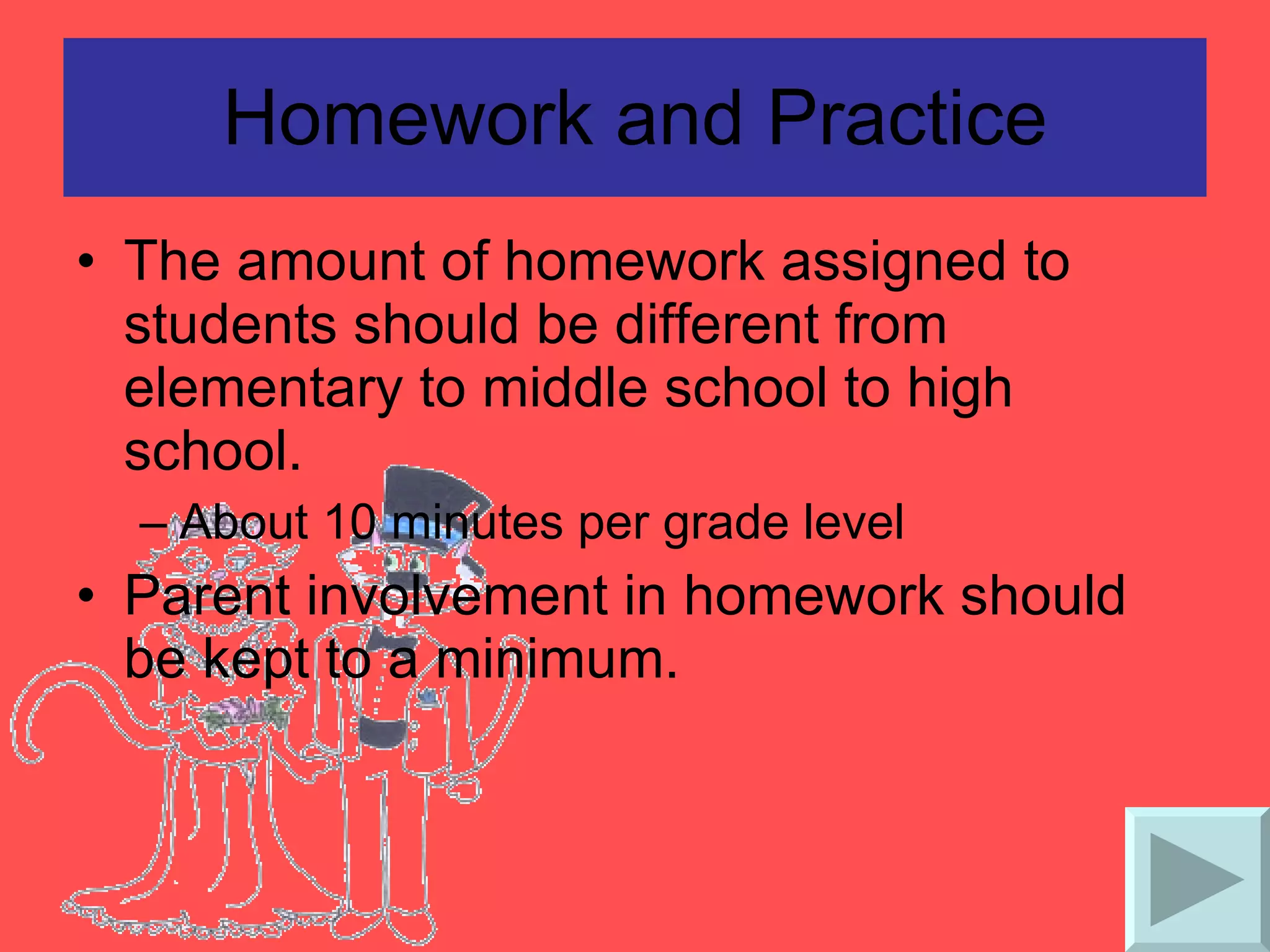 Homework and Practice The amount of homework assigned to students should be different from elementary to middle school to high school. About 10 minutes per grade level Parent involvement in homework should be kept to a minimum. 