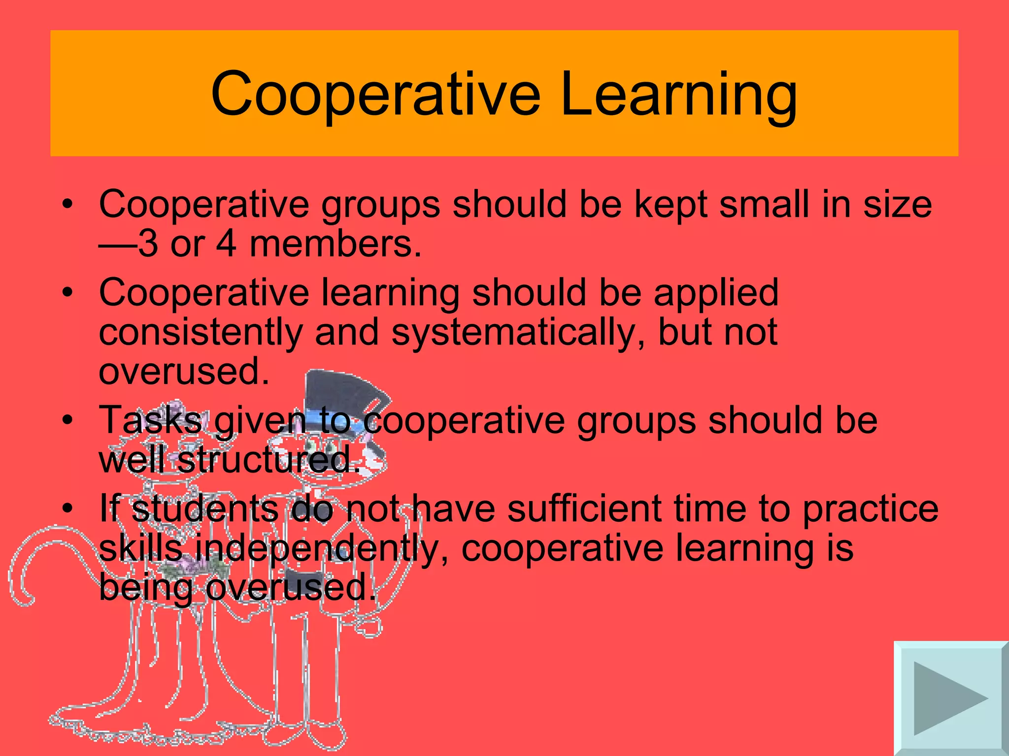 Cooperative Learning Cooperative groups should be kept small in size—3 or 4 members. Cooperative learning should be applied consistently and systematically, but not overused. Tasks given to cooperative groups should be well structured. If students do not have sufficient time to practice skills independently, cooperative learning is being overused. 