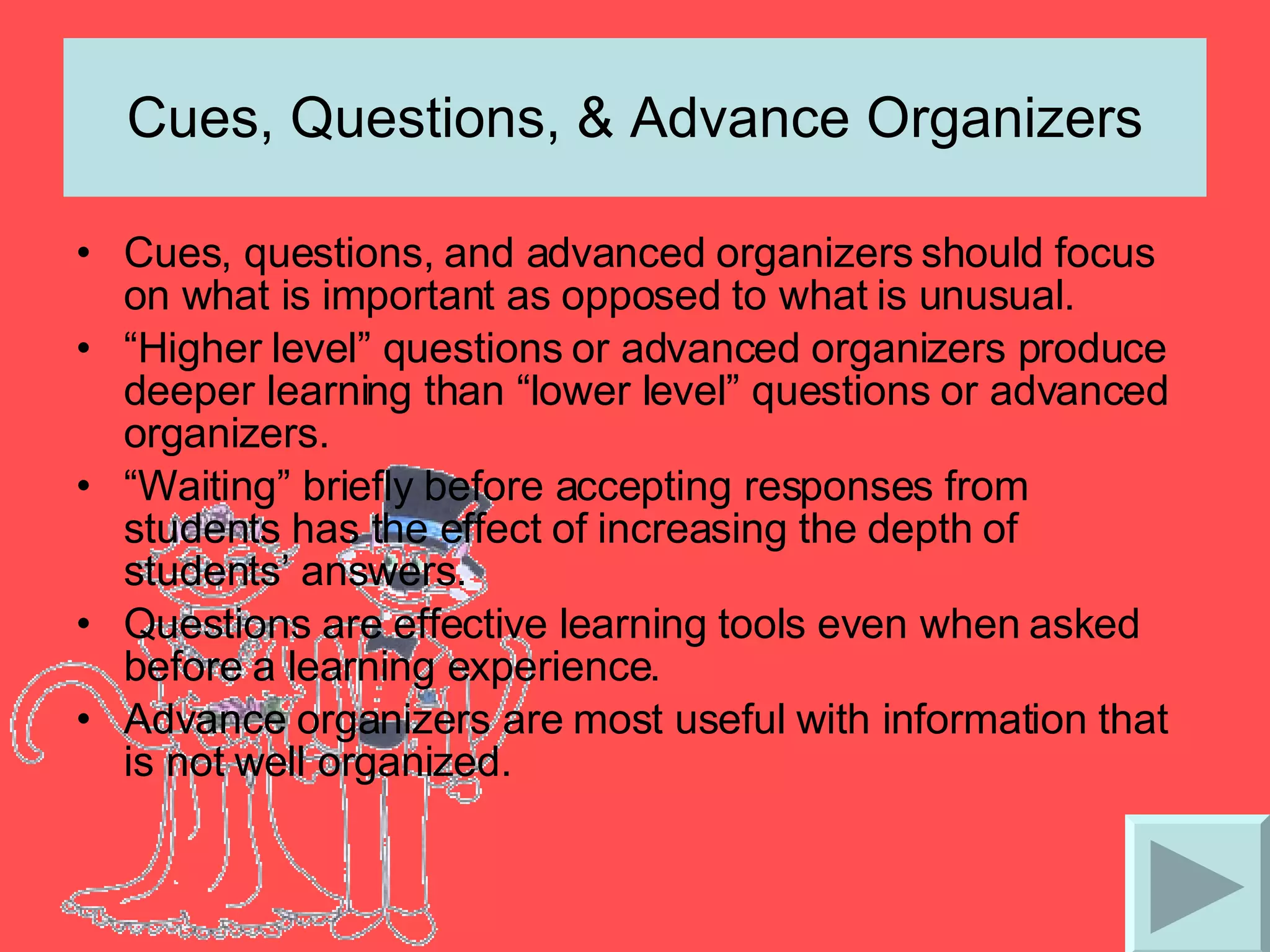 Cues, Questions, & Advance Organizers Cues, questions, and advanced organizers should focus on what is important as opposed to what is unusual. “ Higher level” questions or advanced organizers produce deeper learning than “lower level” questions or advanced organizers. “ Waiting” briefly before accepting responses from students has the effect of increasing the depth of students’ answers. Questions are effective learning tools even when asked before a learning experience. Advance organizers are most useful with information that is not well organized. 