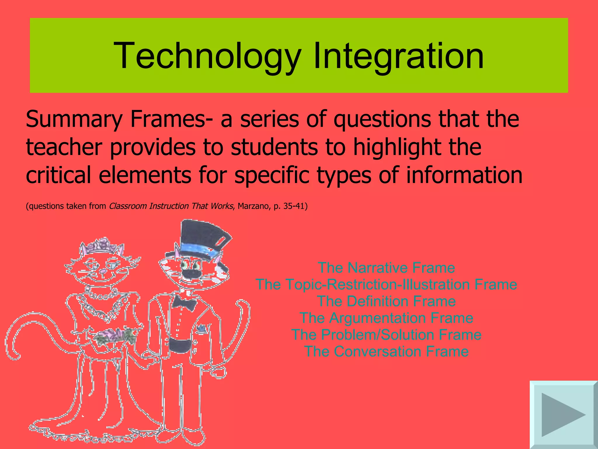 Technology Integration Summary Frames- a series of questions that the teacher provides to students to highlight the critical elements for specific types of information  (questions taken from  Classroom Instruction That Works , Marzano, p. 35-41)   The Narrative Frame  The Topic-Restriction-Illustration Frame  The Definition Frame  The Argumentation Frame  The Problem/Solution Frame  The Conversation Frame  