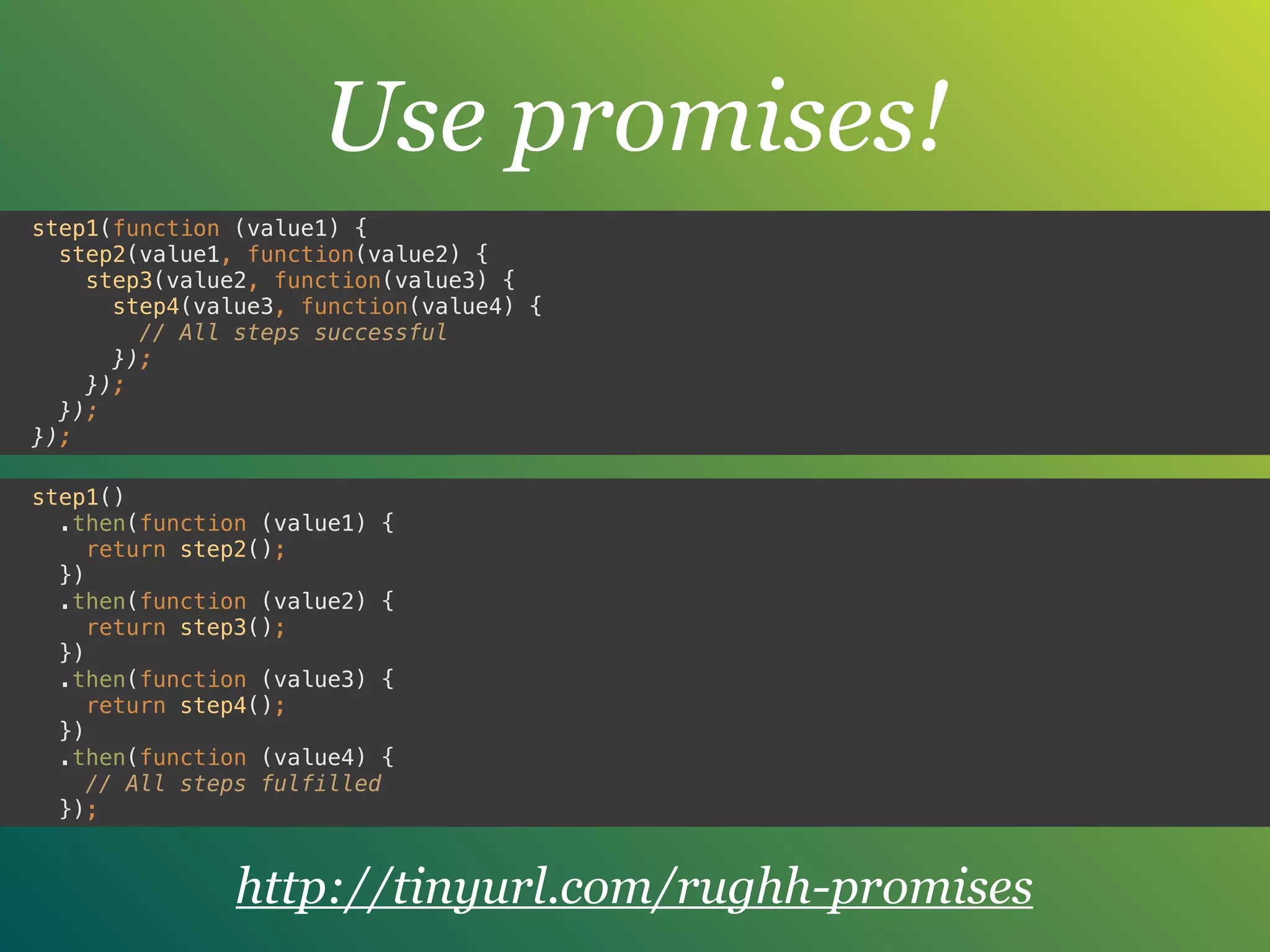 Use promises!
step1(function (value1) { 
step2(value1, function(value2) { 
step3(value2, function(value3) { 
step4(value3, function(value4) { 
// All steps successful
}); 
}); 
}); 
});
step1() 
.then(function (value1) { 
return step2(); 
}) 
.then(function (value2) { 
return step3(); 
}) 
.then(function (value3) { 
return step4(); 
}) 
.then(function (value4) { 
// All steps fulfilled 
});
http://tinyurl.com/rughh-promises
 