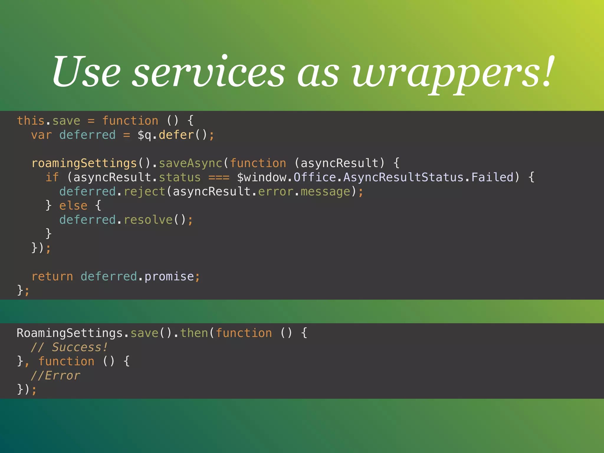 Use services as wrappers!
this.save = function () { 
var deferred = $q.defer(); 
 
roamingSettings().saveAsync(function (asyncResult) { 
if (asyncResult.status === $window.Office.AsyncResultStatus.Failed) { 
deferred.reject(asyncResult.error.message); 
} else { 
deferred.resolve(); 
} 
}); 
 
return deferred.promise; 
};
RoamingSettings.save().then(function () { 
// Success! 
}, function () { 
//Error 
});
 