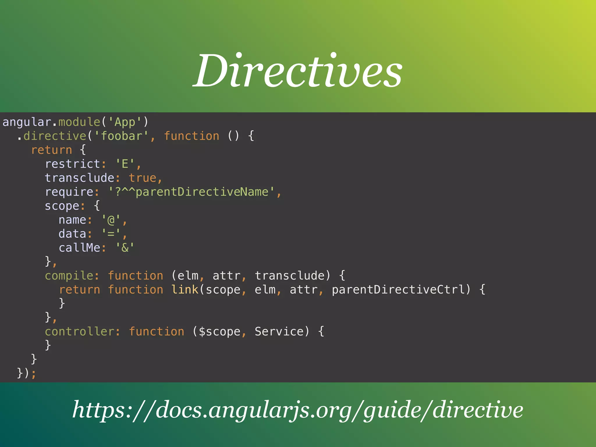 Directives
angular.module('App') 
.directive('foobar', function () { 
return { 
restrict: 'E', 
transclude: true, 
require: '?^^parentDirectiveName', 
scope: { 
name: '@', 
data: '=', 
callMe: '&' 
}, 
compile: function (elm, attr, transclude) { 
return function link(scope, elm, attr, parentDirectiveCtrl) { 
} 
}, 
controller: function ($scope, Service) { 
} 
} 
});
https://docs.angularjs.org/guide/directive
 