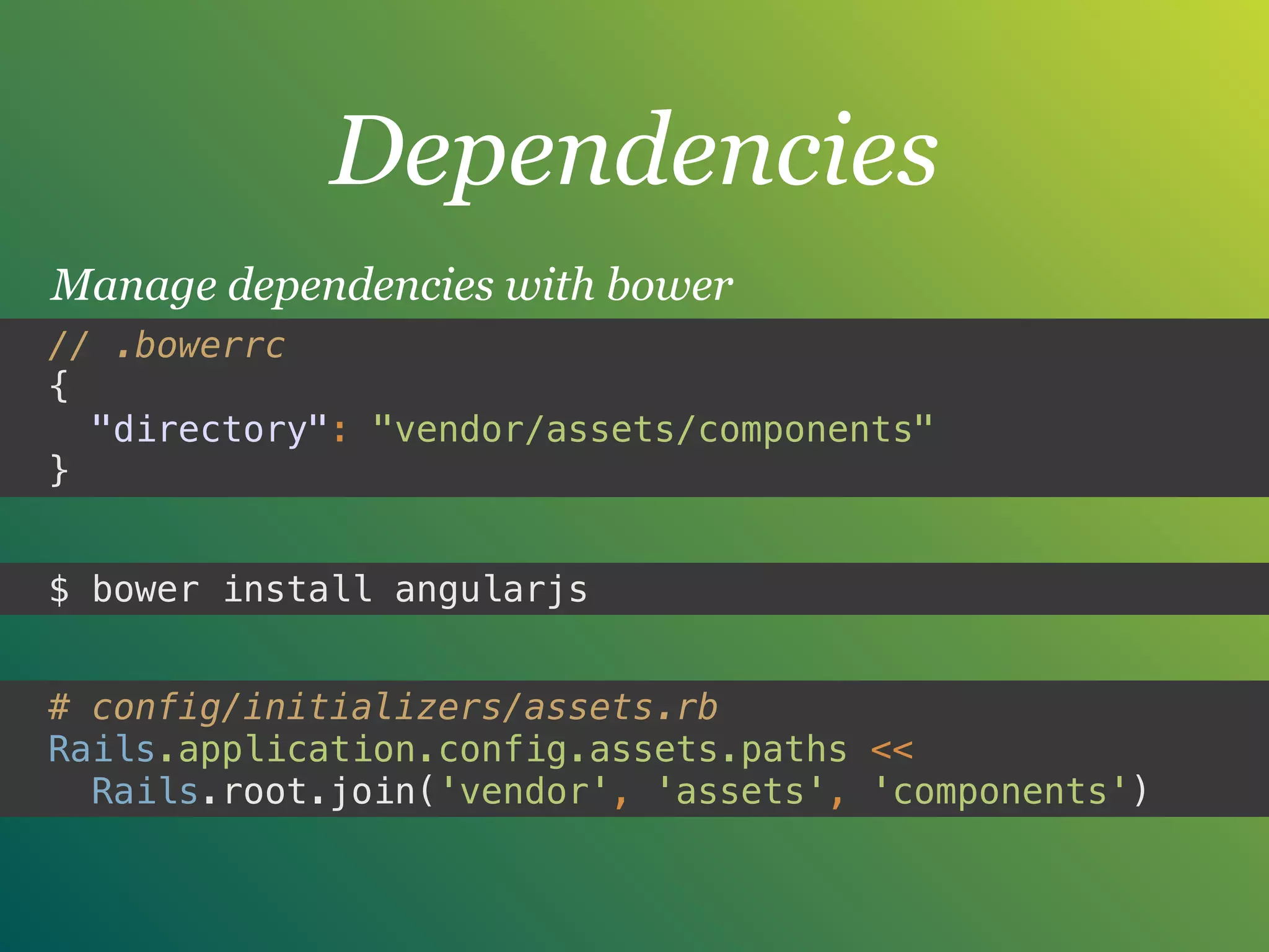 Dependencies
Manage dependencies with bower
# config/initializers/assets.rb
Rails.application.config.assets.paths <<
Rails.root.join('vendor', 'assets', 'components')
// .bowerrc 
{ 
"directory": "vendor/assets/components" 
}
$ bower install angularjs
 