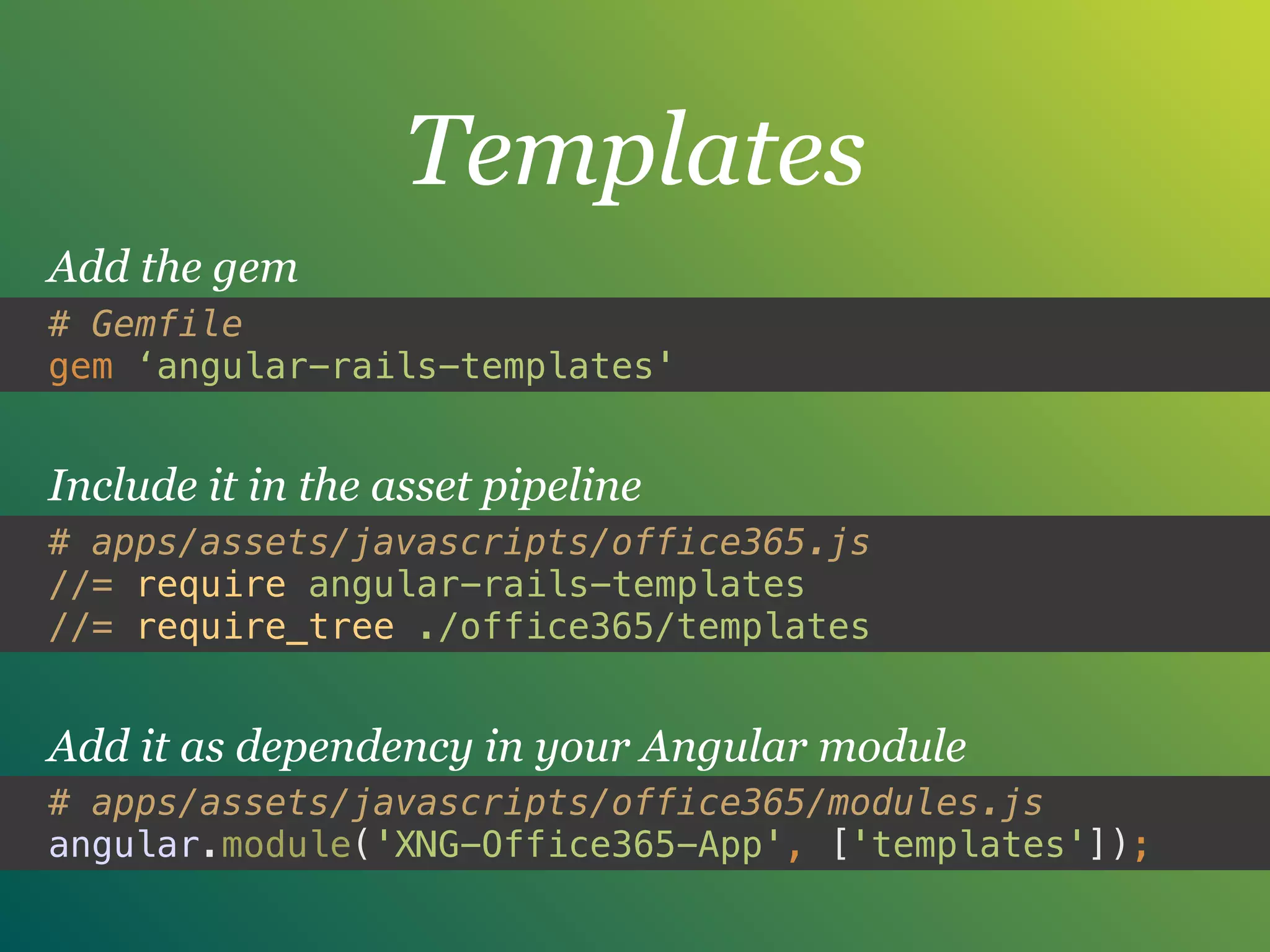 Templates
# Gemfile
gem ‘angular-rails-templates'
Add the gem
# apps/assets/javascripts/office365.js
//= require angular-rails-templates 
//= require_tree ./office365/templates
Include it in the asset pipeline
# apps/assets/javascripts/office365/modules.js
angular.module('XNG-Office365-App', ['templates']);
Add it as dependency in your Angular module
 